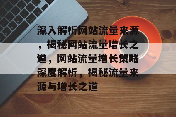 深入解析网站流量来源，揭秘网站流量增长之道，网站流量增长策略深度解析，揭秘流量来源与增长之道
