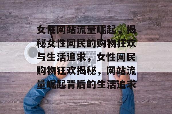 女性网站流量崛起，揭秘女性网民的购物狂欢与生活追求，女性网民购物狂欢揭秘，网站流量崛起背后的生活追求
