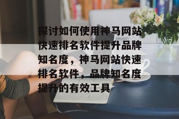 探讨如何使用神马网站快速排名软件提升品牌知名度，神马网站快速排名软件，品牌知名度提升的有效工具