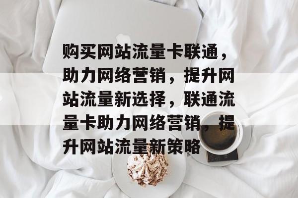 购买网站流量卡联通，助力网络营销，提升网站流量新选择，联通流量卡助力网络营销，提升网站流量新策略