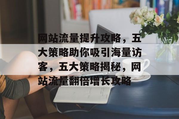 网站流量提升攻略，五大策略助你吸引海量访客，五大策略揭秘，网站流量翻倍增长攻略