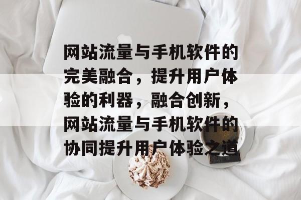 网站流量与手机软件的完美融合，提升用户体验的利器，融合创新，网站流量与手机软件的协同提升用户体验之道