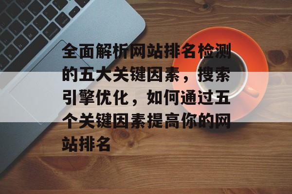 全面解析网站排名检测的五大关键因素，搜索引擎优化，如何通过五个关键因素提高你的网站排名