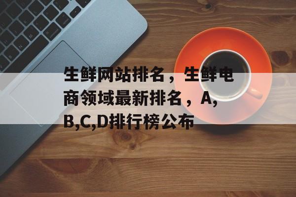 生鲜网站排名，生鲜电商领域最新排名，A,B,C,D排行榜公布