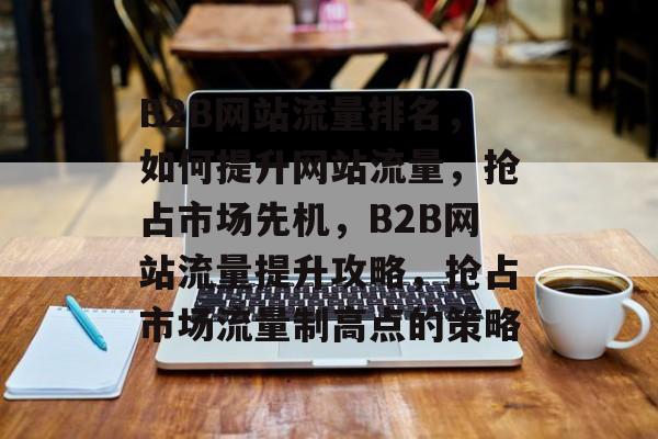 B2B网站流量排名，如何提升网站流量，抢占市场先机，B2B网站流量提升攻略，抢占市场流量制高点的策略