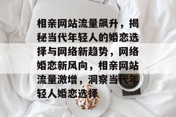 相亲网站流量飙升，揭秘当代年轻人的婚恋选择与网络新趋势，网络婚恋新风向，相亲网站流量激增，洞察当代年轻人婚恋选择
