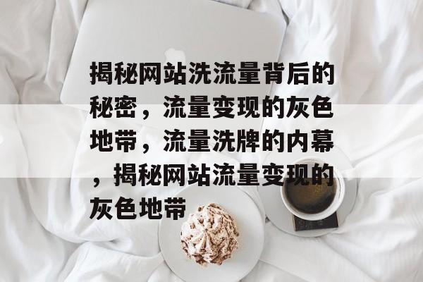 揭秘网站洗流量背后的秘密，流量变现的灰色地带，流量洗牌的内幕，揭秘网站流量变现的灰色地带