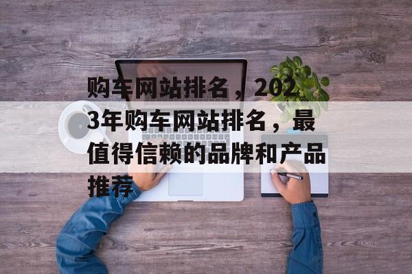 购车网站排名，2023年购车网站排名，最值得信赖的品牌和产品推荐