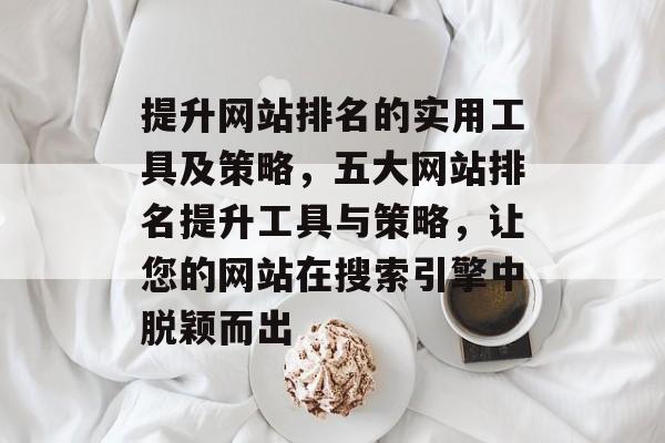 提升网站排名的实用工具及策略，五大网站排名提升工具与策略，让您的网站在搜索引擎中脱颖而出