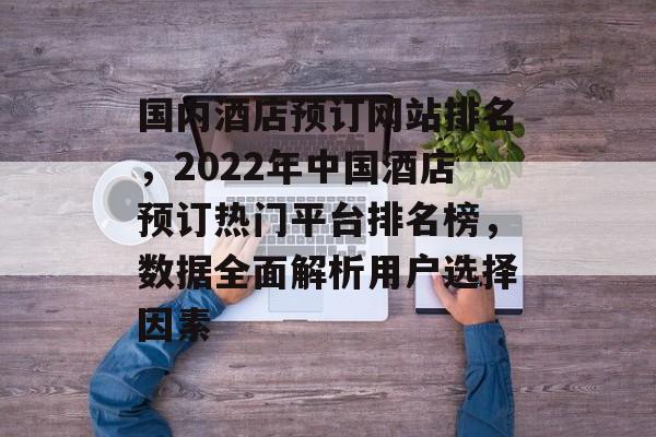 国内酒店预订网站排名，2022年中国酒店预订热门平台排名榜，数据全面解析用户选择因素