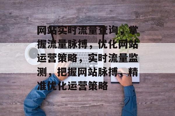 网站实时流量查询，掌握流量脉搏，优化网站运营策略，实时流量监测，把握网站脉搏，精准优化运营策略