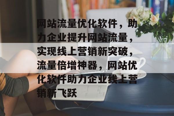 网站流量优化软件，助力企业提升网站流量，实现线上营销新突破，流量倍增神器，网站优化软件助力企业线上营销新飞跃