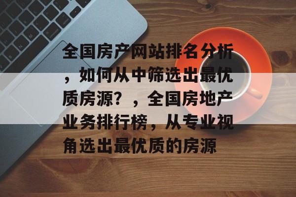 全国房产网站排名分析，如何从中筛选出最优质房源？，全国房地产业务排行榜，从专业视角选出最优质的房源