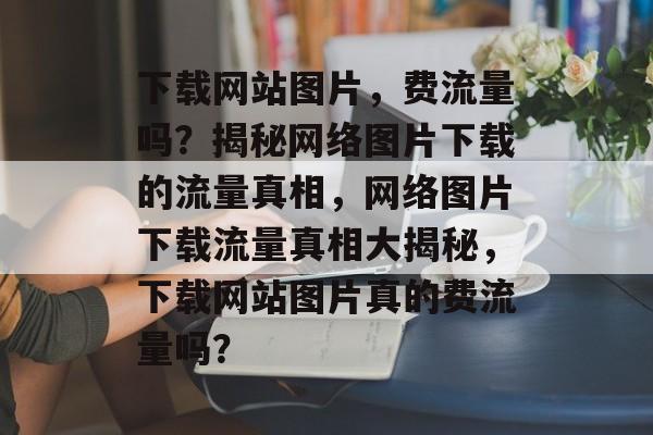 下载网站图片，费流量吗？揭秘网络图片下载的流量真相，网络图片下载流量真相大揭秘，下载网站图片真的费流量吗？