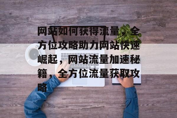 网站如何获得流量，全方位攻略助力网站快速崛起，网站流量加速秘籍，全方位流量获取攻略