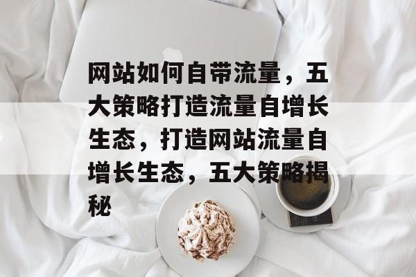 网站如何自带流量，五大策略打造流量自增长生态，打造网站流量自增长生态，五大策略揭秘