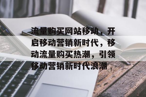 流量购买网站移动，开启移动营销新时代，移动流量购买热潮，引领移动营销新时代浪潮