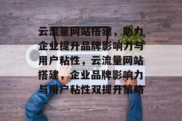 云流量网站搭建，助力企业提升品牌影响力与用户粘性，云流量网站搭建，企业品牌影响力与用户粘性双提升策略