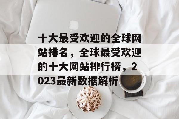 十大最受欢迎的全球网站排名，全球最受欢迎的十大网站排行榜，2023最新数据解析