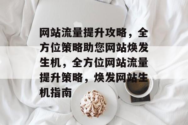 网站流量提升攻略，全方位策略助您网站焕发生机，全方位网站流量提升策略，焕发网站生机指南