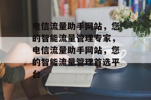 电信流量助手网站，您的智能流量管理专家，电信流量助手网站，您的智能流量管理首选平台