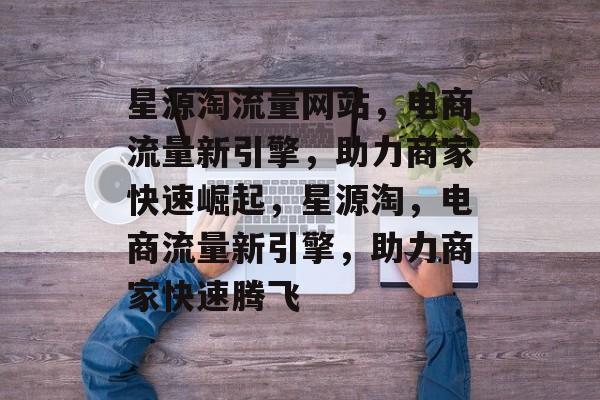 星源淘流量网站，电商流量新引擎，助力商家快速崛起，星源淘，电商流量新引擎，助力商家快速腾飞
