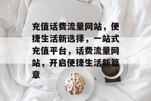 充值话费流量网站，便捷生活新选择，一站式充值平台，话费流量网站，开启便捷生活新篇章