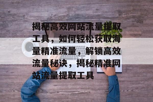 揭秘高效网站流量提取工具，如何轻松获取海量精准流量，解锁高效流量秘诀，揭秘精准网站流量提取工具