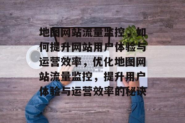 地图网站流量监控，如何提升网站用户体验与运营效率，优化地图网站流量监控，提升用户体验与运营效率的秘诀