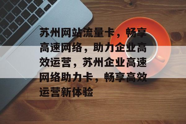 苏州网站流量卡，畅享高速网络，助力企业高效运营，苏州企业高速网络助力卡，畅享高效运营新体验