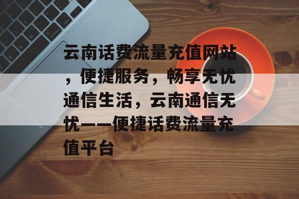 云南话费流量充值网站，便捷服务，畅享无忧通信生活，云南通信无忧——便捷话费流量充值平台