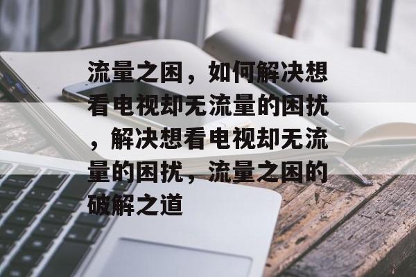 流量之困，如何解决想看电视却无流量的困扰，解决想看电视却无流量的困扰，流量之困的破解之道