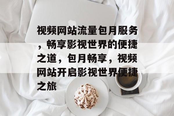 视频网站流量包月服务，畅享影视世界的便捷之道，包月畅享，视频网站开启影视世界便捷之旅