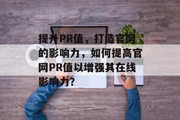 提升PR值，打造官网的影响力，如何提高官网PR值以增强其在线影响力？
