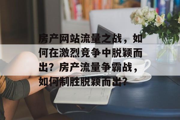 房产网站流量之战，如何在激烈竞争中脱颖而出？房产流量争霸战，如何制胜脱颖而出？