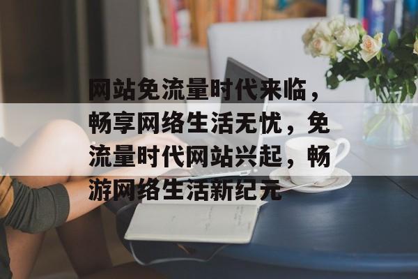 网站免流量时代来临，畅享网络生活无忧，免流量时代网站兴起，畅游网络生活新纪元