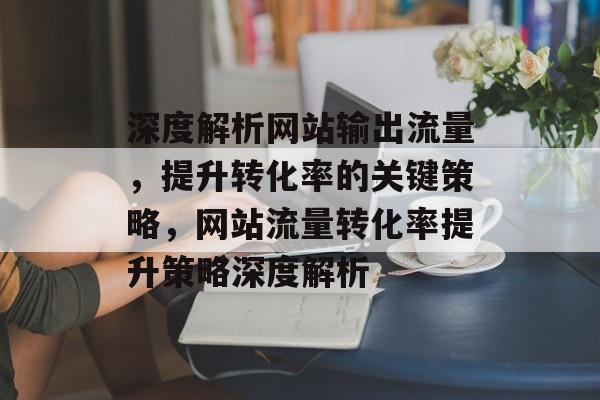 深度解析网站输出流量，提升转化率的关键策略，网站流量转化率提升策略深度解析