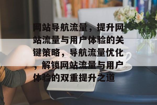网站导航流量，提升网站流量与用户体验的关键策略，导航流量优化，解锁网站流量与用户体验的双重提升之道