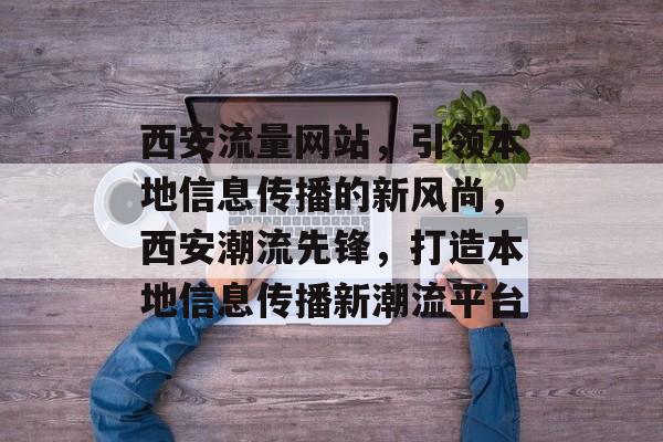西安流量网站，引领本地信息传播的新风尚，西安潮流先锋，打造本地信息传播新潮流平台