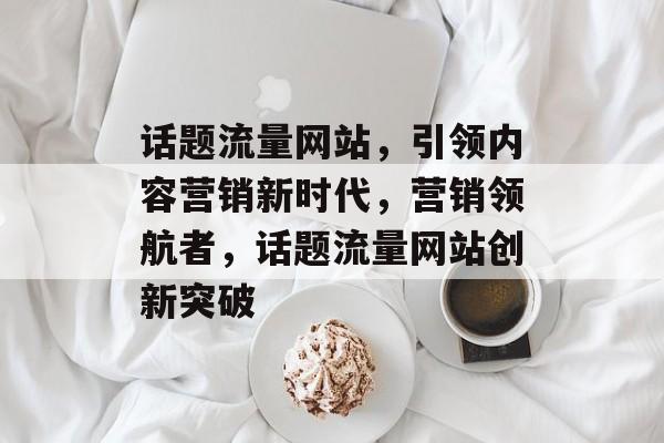 话题流量网站，引领内容营销新时代，营销领航者，话题流量网站创新突破