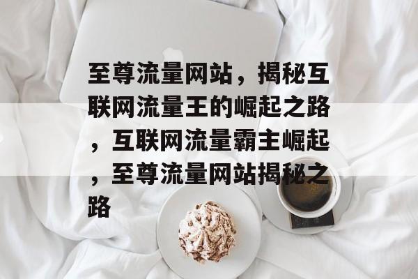 至尊流量网站，揭秘互联网流量王的崛起之路，互联网流量霸主崛起，至尊流量网站揭秘之路