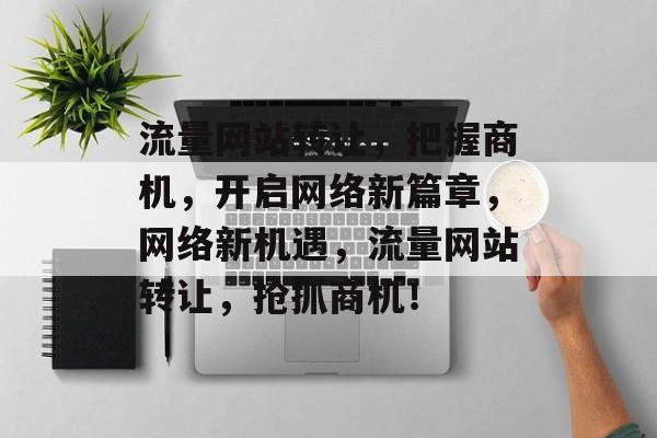 流量网站转让，把握商机，开启网络新篇章，网络新机遇，流量网站转让，抢抓商机！