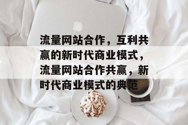 流量网站合作，互利共赢的新时代商业模式，流量网站合作共赢，新时代商业模式的典范