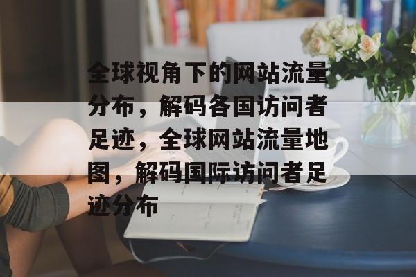 全球视角下的网站流量分布，解码各国访问者足迹，全球网站流量地图，解码国际访问者足迹分布