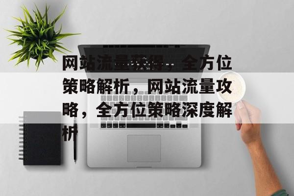 网站流量获得，全方位策略解析，网站流量攻略，全方位策略深度解析