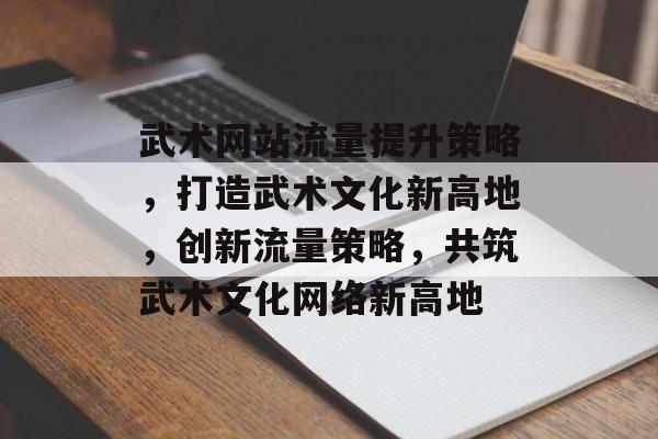 武术网站流量提升策略，打造武术文化新高地，创新流量策略，共筑武术文化网络新高地