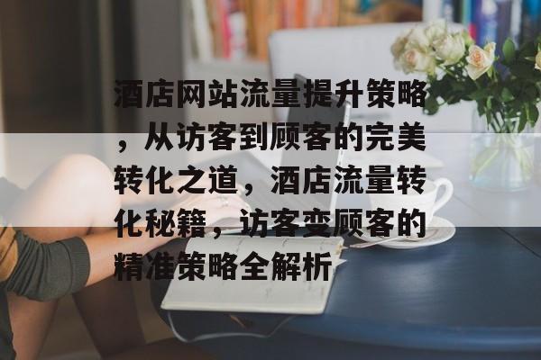 酒店网站流量提升策略，从访客到顾客的完美转化之道，酒店流量转化秘籍，访客变顾客的精准策略全解析