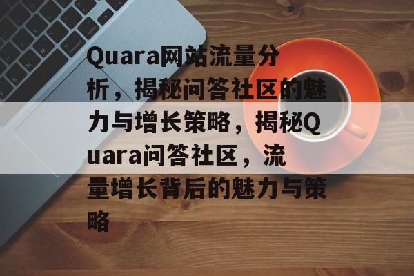 Quara网站流量分析，揭秘问答社区的魅力与增长策略，揭秘Quara问答社区，流量增长背后的魅力与策略