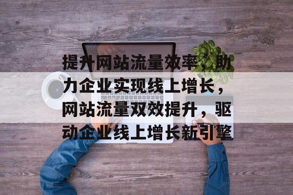 提升网站流量效率，助力企业实现线上增长，网站流量双效提升，驱动企业线上增长新引擎