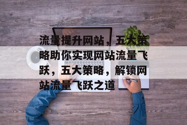 流量提升网站，五大策略助你实现网站流量飞跃，五大策略，解锁网站流量飞跃之道